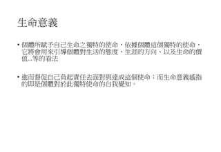 生命意義
• 個體所賦予自己生命之獨特的使命，依據個體這個獨特的使命，
它將會用來引導個體對生活的態度、生涯的方向、以及生命的價
值…等的看法
• 進而督促自己負起責任去面對與達成這個使命；而生命意義感指
的即是個體對於此獨特使命的自我覺知。
 