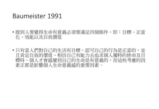 Baumeister 1991
• 提到人要覺得生命有意義必須要滿足四個條件，即：目標、正當
化、效能以及自我價值
• 只有當人們對自己的生活有目標、認可自己的行為是正當的，並
且肯定自我的價值、相信自己有能力去追求個人獨特的使命及目
標時，個人才會感覺到自己的生命是有意義的，而這些考慮的因
素正都是影響個人生命意義感的重要因素。
 