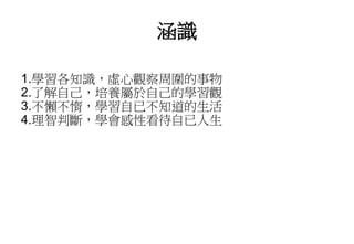 涵識
1.學習各知識，虛心觀察周圍的事物
2.了解自己，培養屬於自己的學習觀
3.不懶不惰，學習自已不知道的生活
4.理智判斷，學會感性看待自已人生
 
