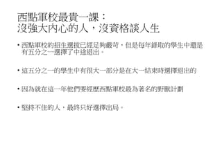 西點軍校最貴一課：
沒強大內心的人，沒資格談人生
• 西點軍校的招生選拔已經足夠嚴苛，但是每年錄取的學生中還是
有五分之一選擇了中途退出。
• 這五分之一的學生中有很大一部分是在大一結束時選擇退出的
• 因為就在這一年他們要經歷西點軍校最為著名的野獸計劃
• 堅持不住的人，最終只好選擇出局。
 