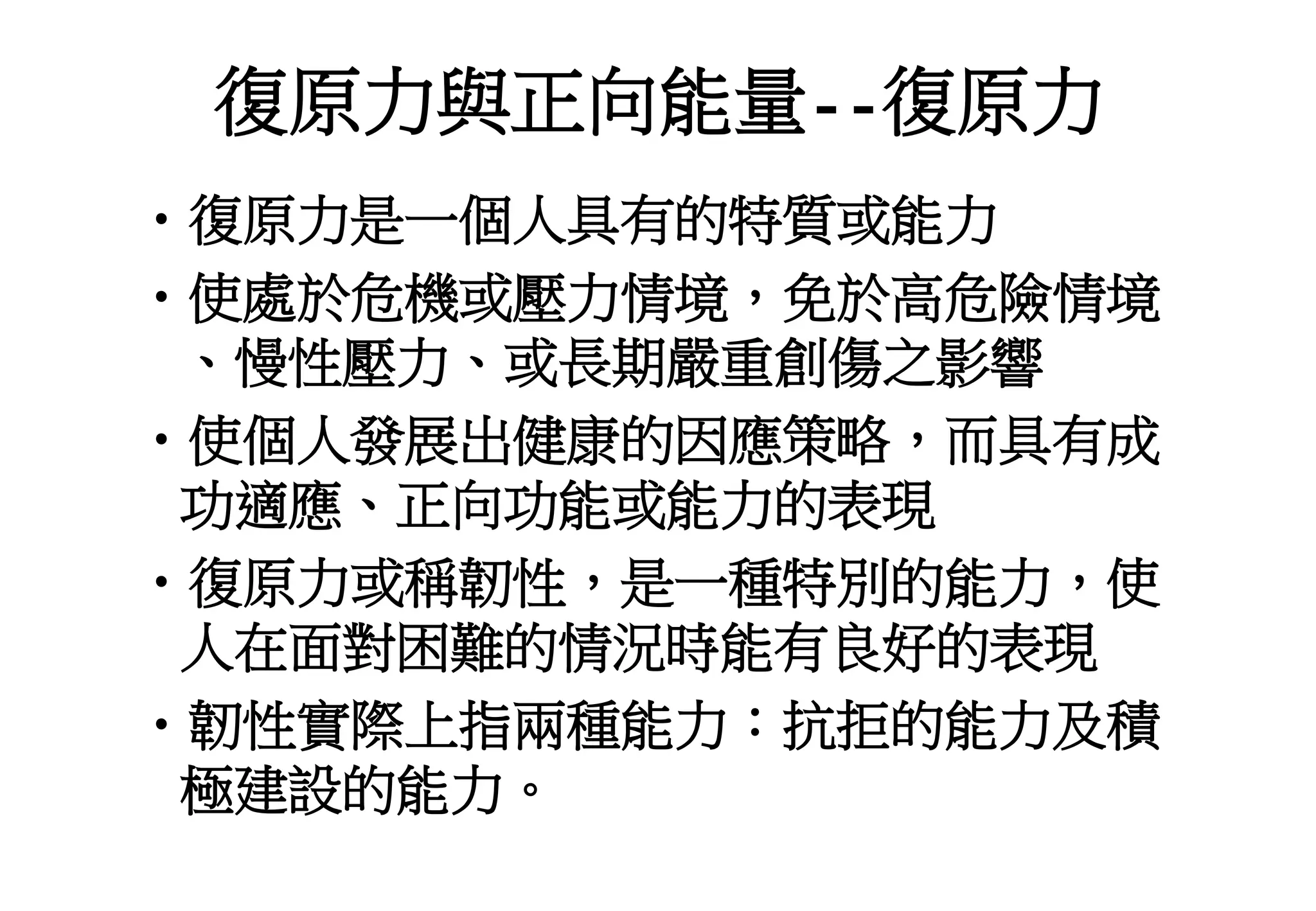 復原力與正向能量--復原力
•復原力是一個人具有的特質或能力
•使處於危機或壓力情境，免於高危險情境
、慢性壓力、或長期嚴重創傷之影響
•使個人發展出健康的因應策略，而具有成
功適應、正向功能或能力的表現
•復原力或稱韌性，是一種特別的能力，使
人在面對困難的情況時能有良好的表現
•韌性實際上指兩種能力：抗拒的能力及積
極建設的能力。
 