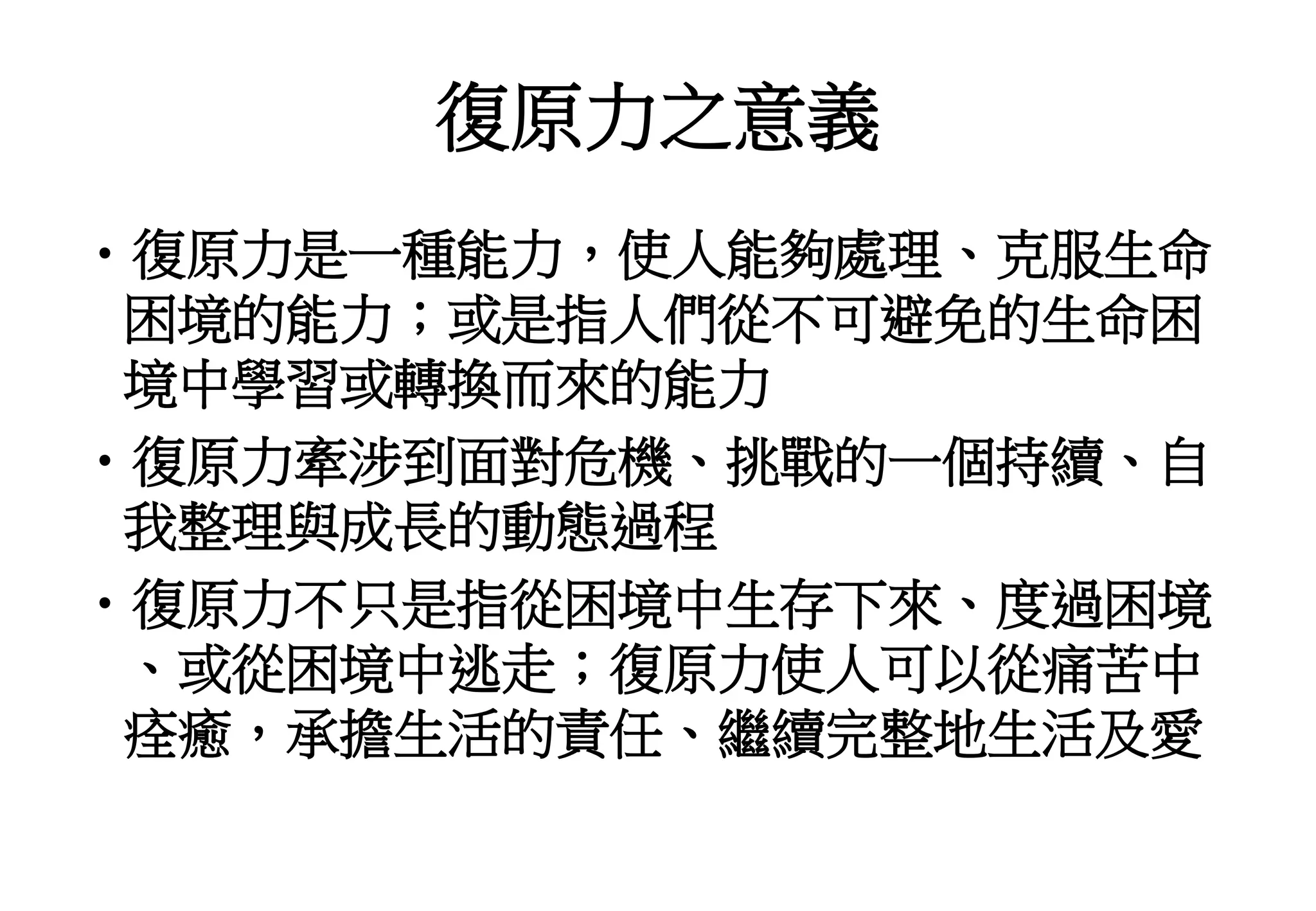 復原力之意義
•復原力是一種能力，使人能夠處理、克服生命
困境的能力；或是指人們從不可避免的生命困
境中學習或轉換而來的能力
•復原力牽涉到面對危機、挑戰的一個持續、自
我整理與成長的動態過程
•復原力不只是指從困境中生存下來、度過困境
、或從困境中逃走；復原力使人可以從痛苦中
痊癒，承擔生活的責任、繼續完整地生活及愛
 