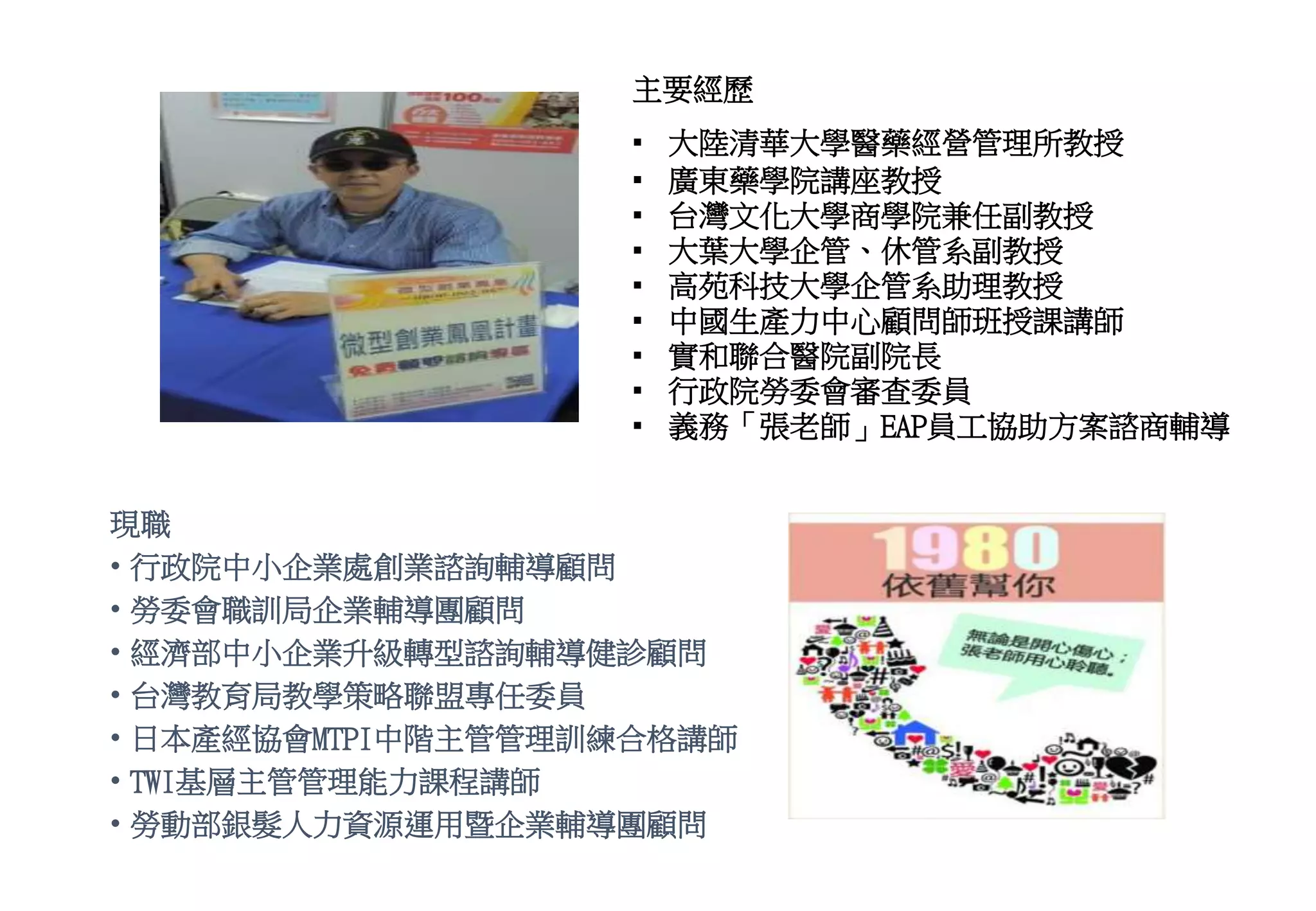 現職
• 行政院中小企業處創業諮詢輔導顧問
• 勞委會職訓局企業輔導團顧問
• 經濟部中小企業升級轉型諮詢輔導健診顧問
• 台灣教育局教學策略聯盟專任委員
• 日本產經協會MTPI中階主管管理訓練合格講師
• TWI基層主管管理能力課程講師
• 勞動部銀髮人力資源運用暨企業輔導團顧問
主要經歷
▪ 大陸清華大學醫藥經營管理所教授
▪ 廣東藥學院講座教授
▪ 台灣文化大學商學院兼任副教授
▪ 大葉大學企管、休管系副教授
▪ 高苑科技大學企管系助理教授
▪ 中國生產力中心顧問師班授課講師
▪ 實和聯合醫院副院長
▪ 行政院勞委會審查委員
▪ 義務「張老師」EAP員工協助方案諮商輔導
 