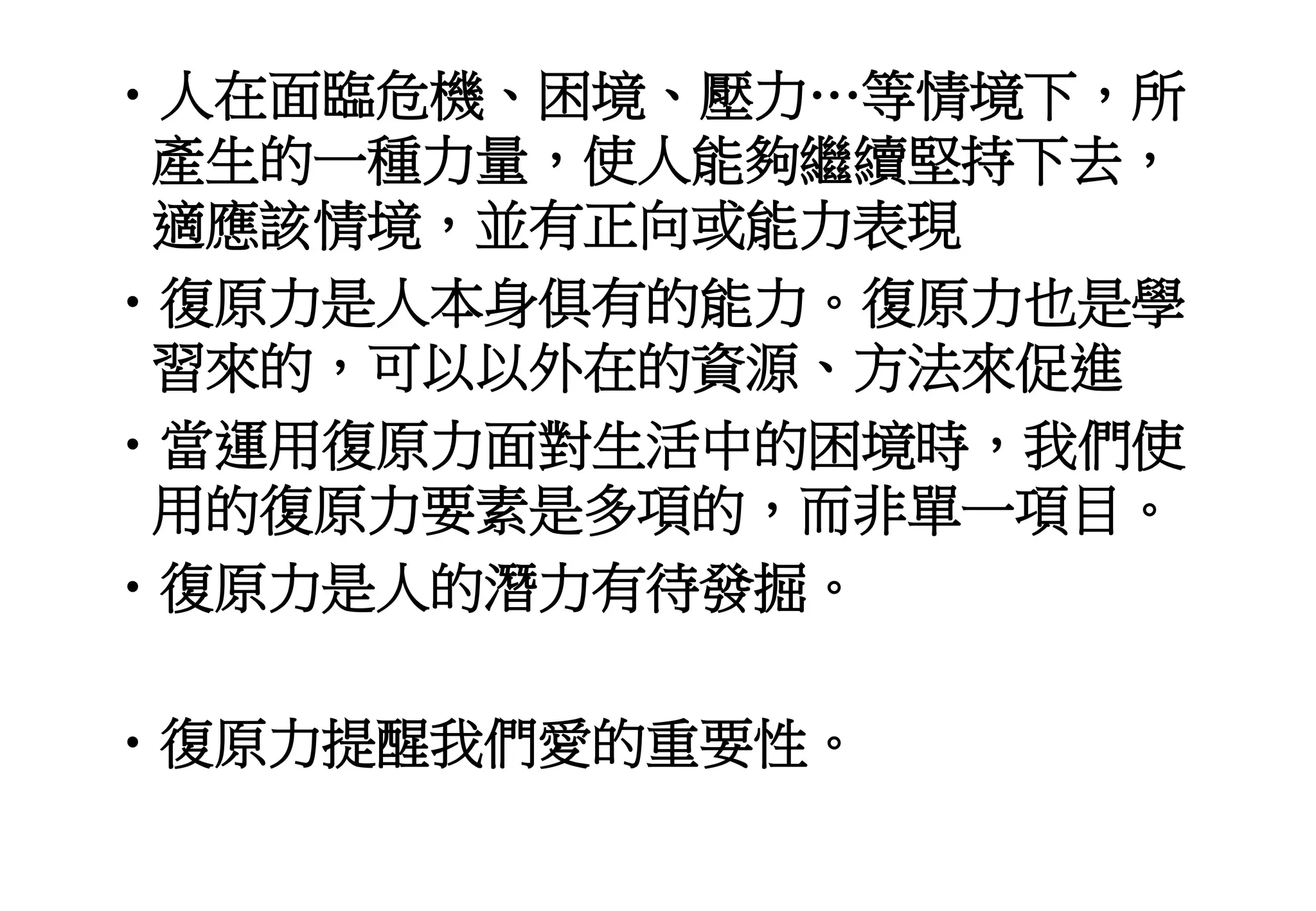 •人在面臨危機、困境、壓力…等情境下，所
產生的一種力量，使人能夠繼續堅持下去，
適應該情境，並有正向或能力表現
•復原力是人本身俱有的能力。復原力也是學
習來的，可以以外在的資源、方法來促進
•當運用復原力面對生活中的困境時，我們使
用的復原力要素是多項的，而非單一項目。
•復原力是人的潛力有待發掘。
•復原力提醒我們愛的重要性。
 