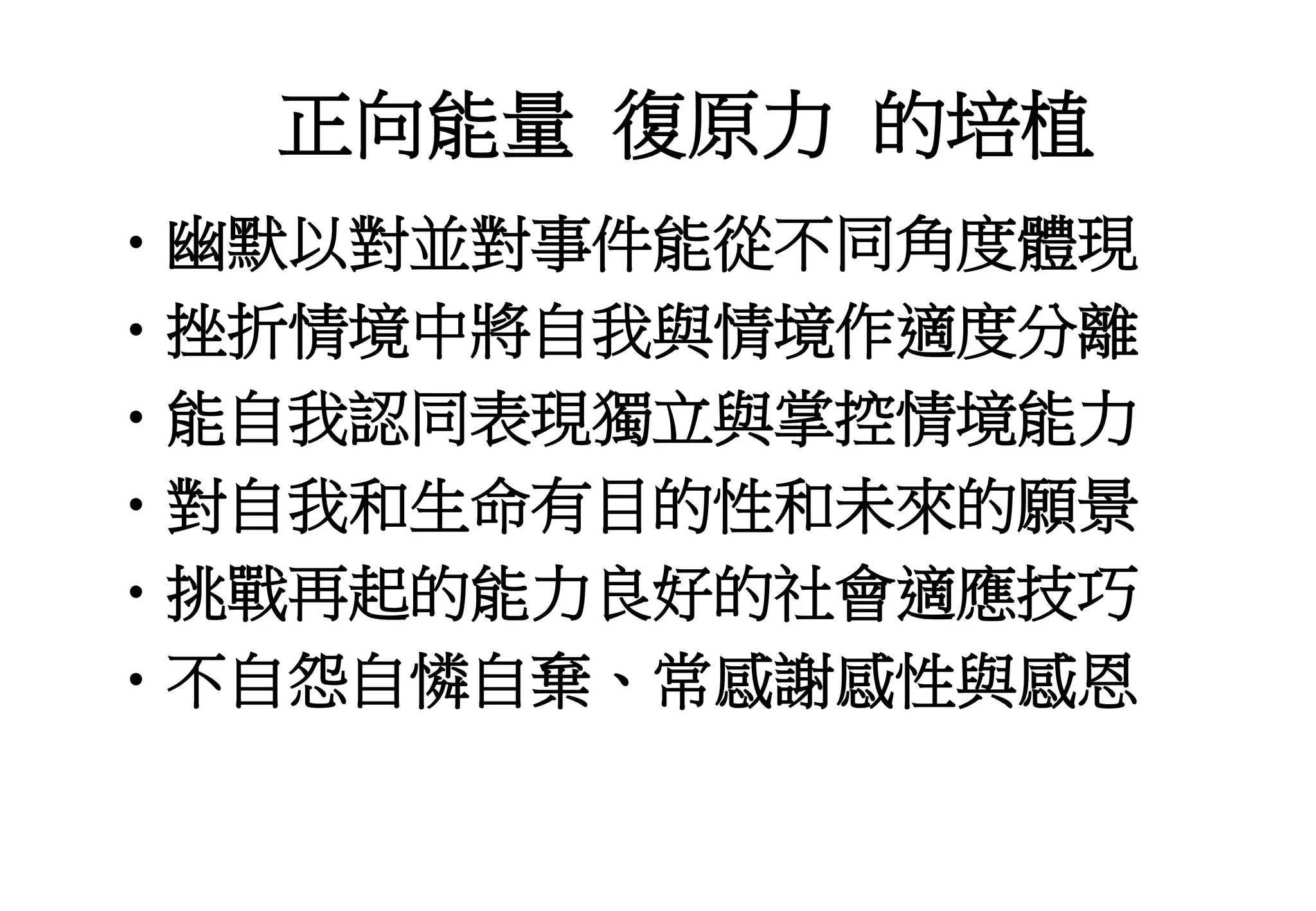 正向能量 復原力 的培植
•幽默以對並對事件能從不同角度體現
•挫折情境中將自我與情境作適度分離
•能自我認同表現獨立與掌控情境能力
•對自我和生命有目的性和未來的願景
•挑戰再起的能力良好的社會適應技巧
•不自怨自憐自棄、常感謝感性與感恩
 