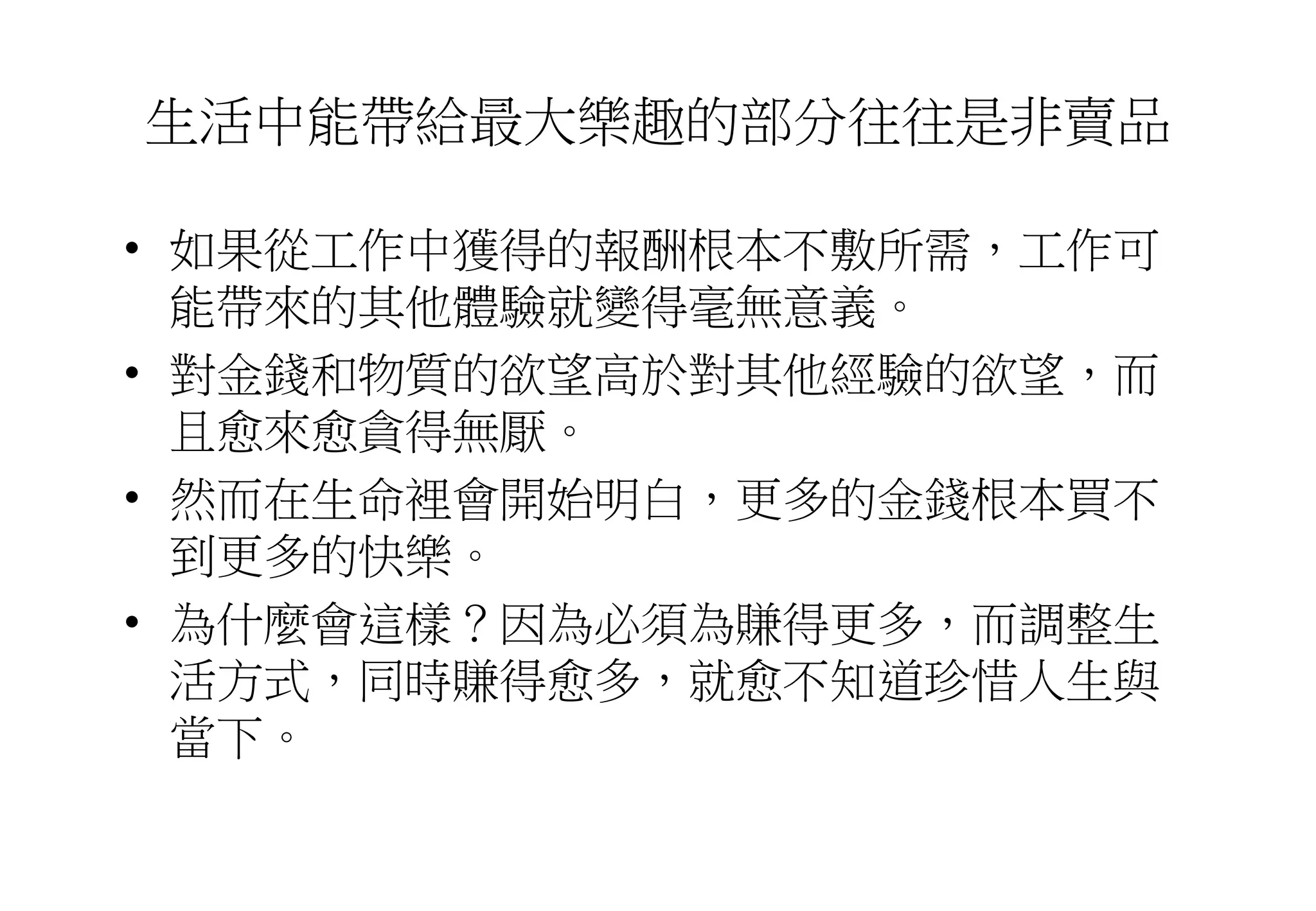 生活中能帶給最大樂趣的部分往往是非賣品
• 如果從工作中獲得的報酬根本不敷所需，工作可
能帶來的其他體驗就變得毫無意義。
• 對金錢和物質的欲望高於對其他經驗的欲望，而
且愈來愈貪得無厭。
• 然而在生命裡會開始明白，更多的金錢根本買不
到更多的快樂。
• 為什麼會這樣？因為必須為賺得更多，而調整生
活方式，同時賺得愈多，就愈不知道珍惜人生與
當下。
 