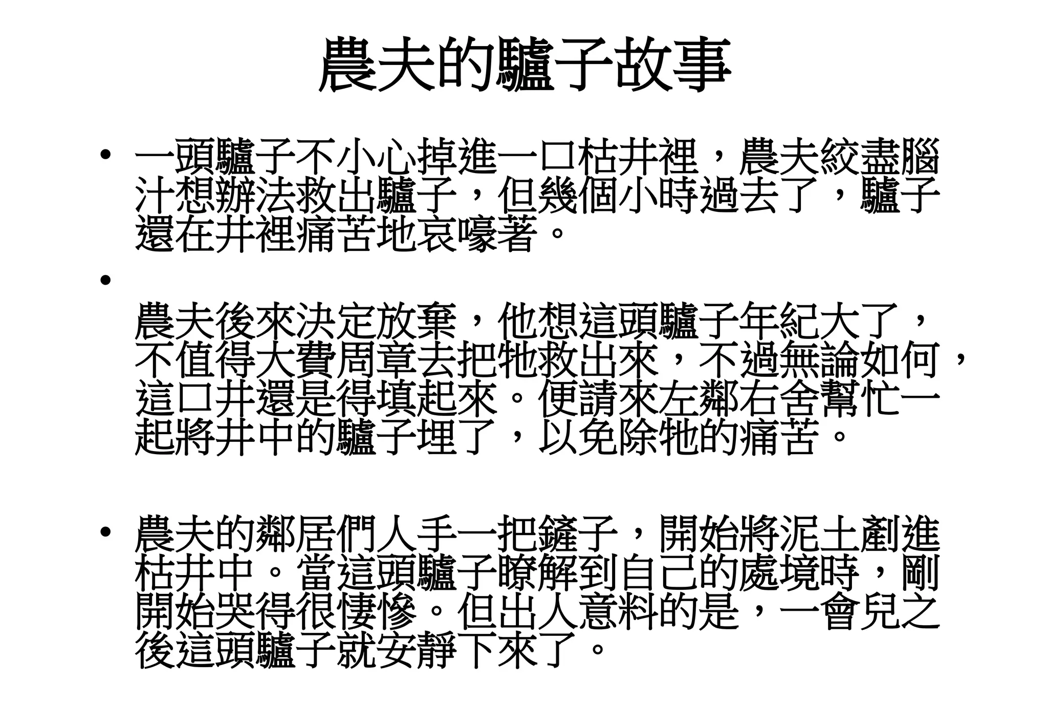 農夫的驢子故事
• 一頭驢子不小心掉進一口枯井裡，農夫絞盡腦
汁想辦法救出驢子，但幾個小時過去了，驢子
還在井裡痛苦地哀嚎著。
•
農夫後來決定放棄，他想這頭驢子年紀大了，
不值得大費周章去把牠救出來，不過無論如何，
這口井還是得填起來。便請來左鄰右舍幫忙一
起將井中的驢子埋了，以免除牠的痛苦。
• 農夫的鄰居們人手一把鏟子，開始將泥土剷進
枯井中。當這頭驢子瞭解到自己的處境時，剛
開始哭得很悽慘。但出人意料的是，一會兒之
後這頭驢子就安靜下來了。
 