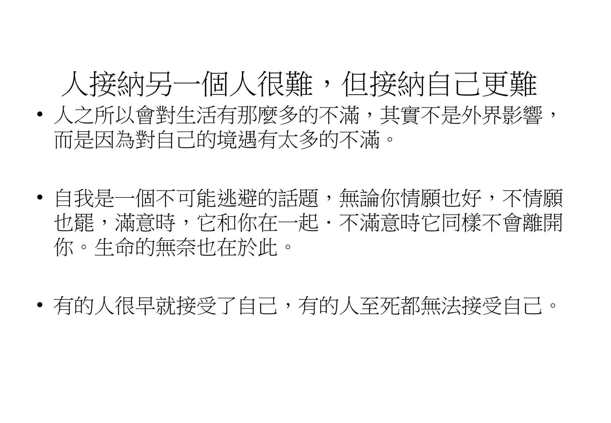 人接納另一個人很難，但接納自己更難
• 人之所以會對生活有那麼多的不滿，其實不是外界影響，
而是因為對自己的境遇有太多的不滿。
• 自我是一個不可能逃避的話題，無論你情願也好，不情願
也罷，滿意時，它和你在一起．不滿意時它同樣不會離開
你。生命的無奈也在於此。
• 有的人很早就接受了自己，有的人至死都無法接受自己。
 