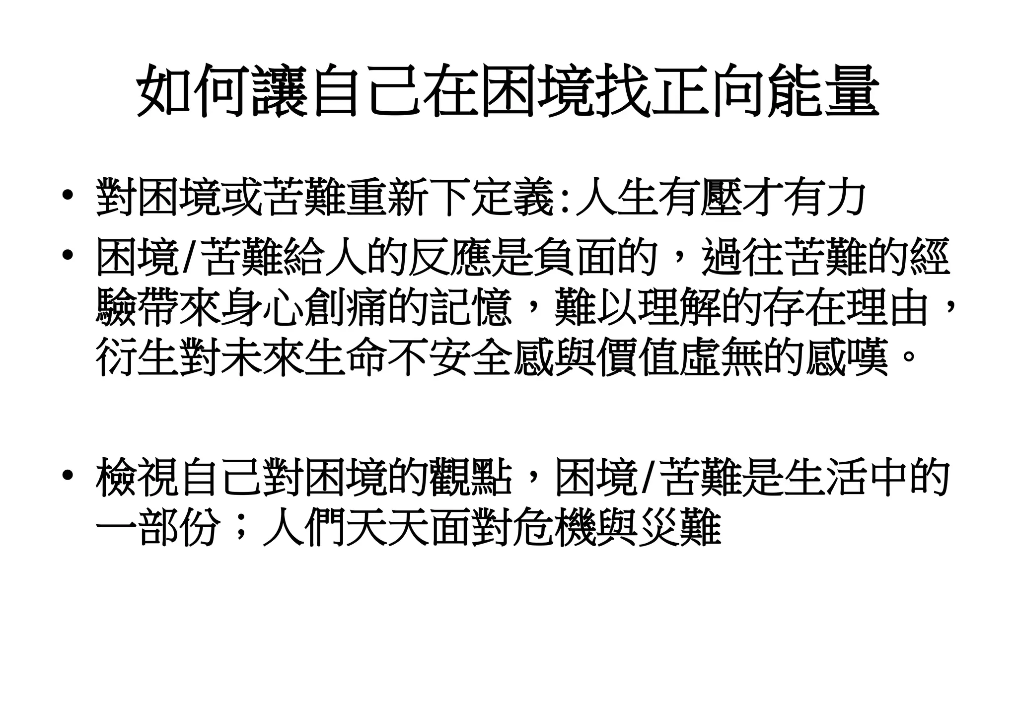 如何讓自己在困境找正向能量
• 對困境或苦難重新下定義:人生有壓才有力
• 困境/苦難給人的反應是負面的，過往苦難的經
驗帶來身心創痛的記憶，難以理解的存在理由，
衍生對未來生命不安全感與價值虛無的感嘆。
• 檢視自己對困境的觀點，困境/苦難是生活中的
一部份；人們天天面對危機與災難
 