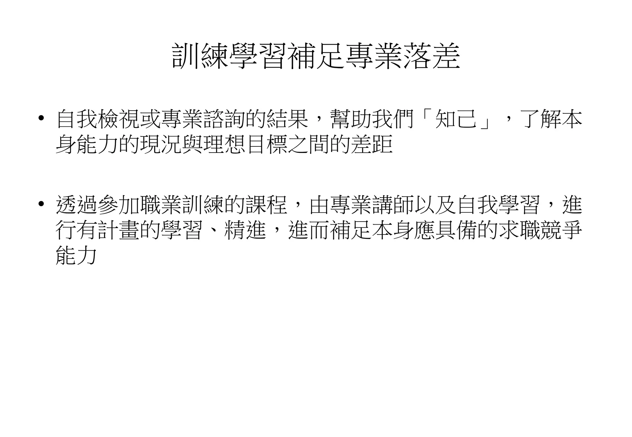 訓練學習補足專業落差
• 自我檢視或專業諮詢的結果，幫助我們「知己」，了解本
身能力的現況與理想目標之間的差距
• 透過參加職業訓練的課程，由專業講師以及自我學習，進
行有計畫的學習、精進，進而補足本身應具備的求職競爭
能力
 