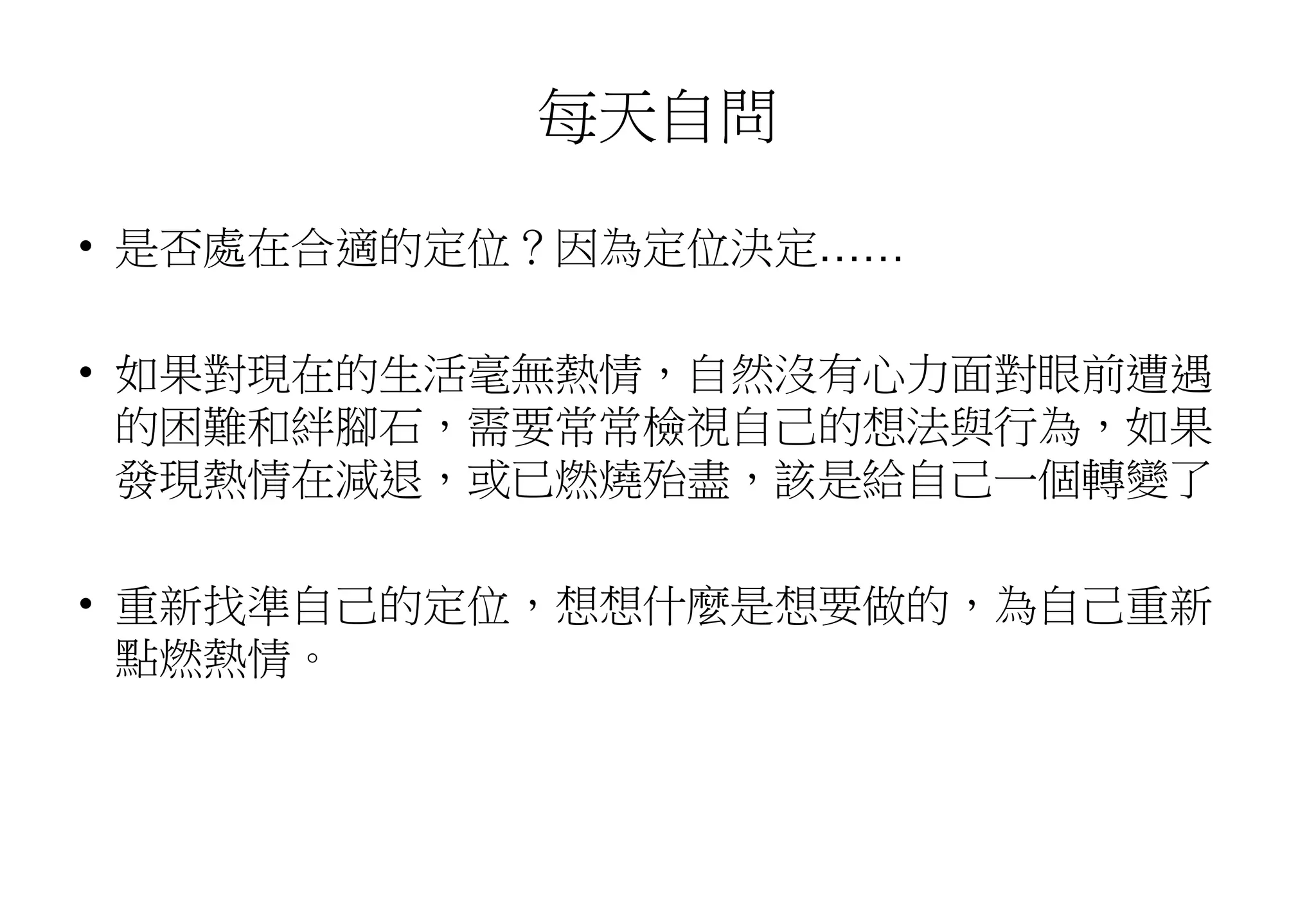 每天自問
• 是否處在合適的定位？因為定位決定……
• 如果對現在的生活毫無熱情，自然沒有心力面對眼前遭遇
的困難和絆腳石，需要常常檢視自己的想法與行為，如果
發現熱情在減退，或已燃燒殆盡，該是給自己一個轉變了
• 重新找準自己的定位，想想什麼是想要做的，為自己重新
點燃熱情。
 