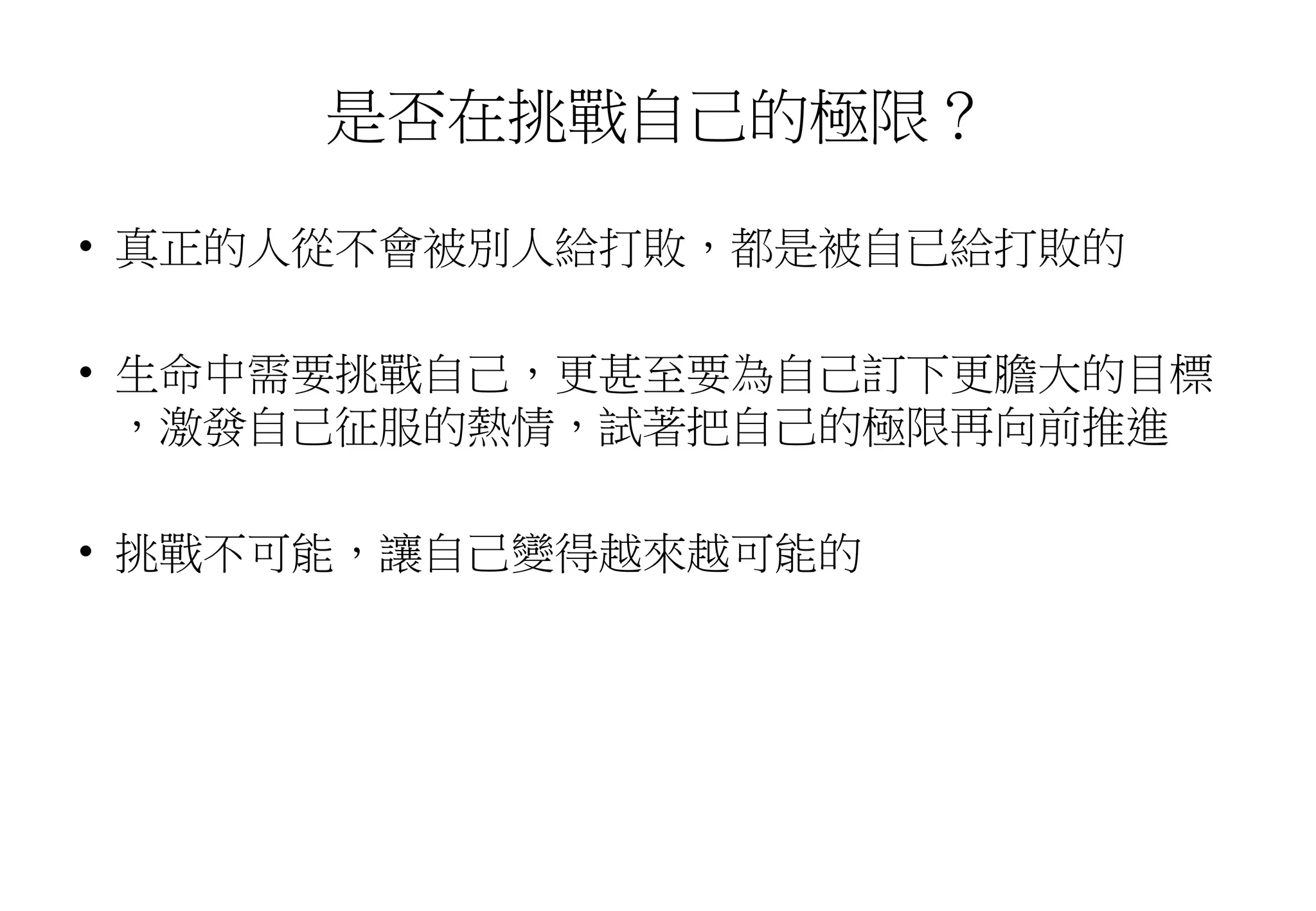 是否在挑戰自己的極限？
• 真正的人從不會被別人給打敗，都是被自已給打敗的
• 生命中需要挑戰自己，更甚至要為自己訂下更膽大的目標
，激發自己征服的熱情，試著把自己的極限再向前推進
• 挑戰不可能，讓自己變得越來越可能的
 
