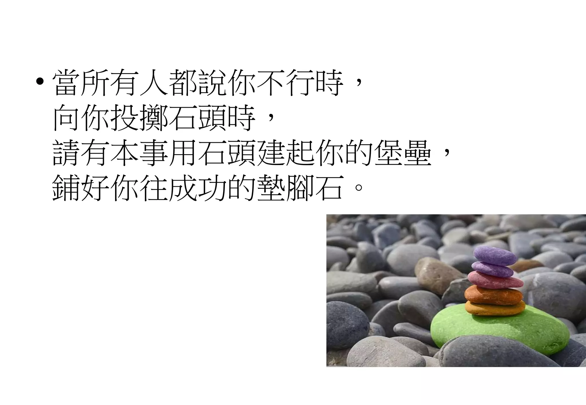 • 當所有人都說你不行時，
向你投擲石頭時，
請有本事用石頭建起你的堡壘，
鋪好你往成功的墊腳石。
 