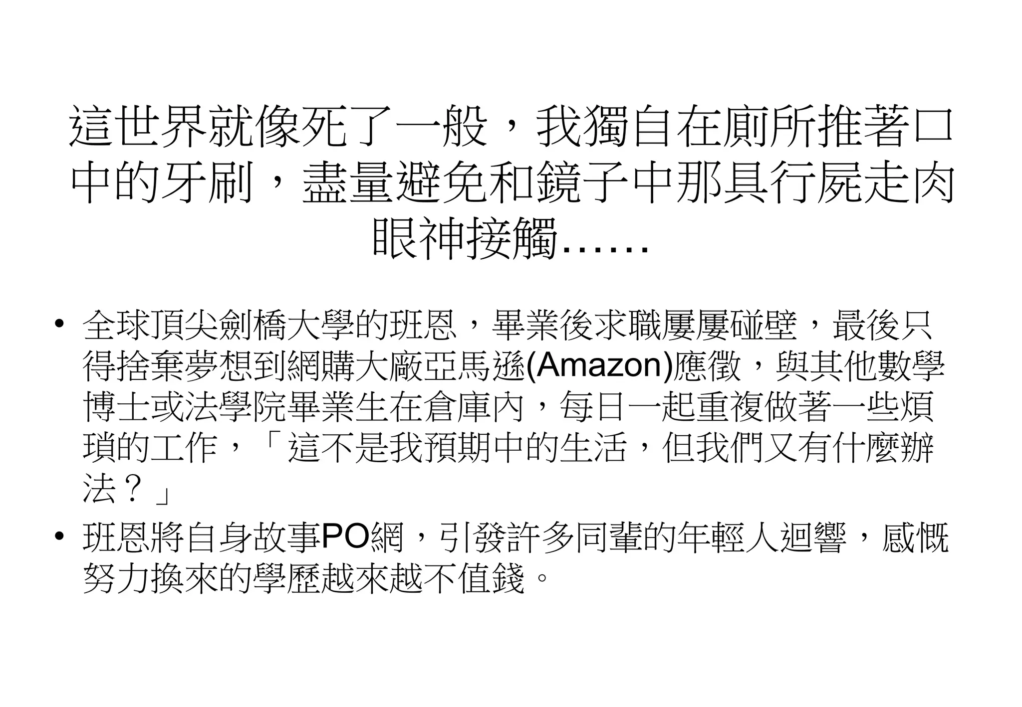 這世界就像死了一般，我獨自在廁所推著口
中的牙刷，盡量避免和鏡子中那具行屍走肉
眼神接觸……
• 全球頂尖劍橋大學的班恩，畢業後求職屢屢碰壁，最後只
得捨棄夢想到網購大廠亞馬遜(Amazon)應徵，與其他數學
博士或法學院畢業生在倉庫內，每日一起重複做著一些煩
瑣的工作，「這不是我預期中的生活，但我們又有什麼辦
法？」
• 班恩將自身故事PO網，引發許多同輩的年輕人迴響，感慨
努力換來的學歷越來越不值錢。
 