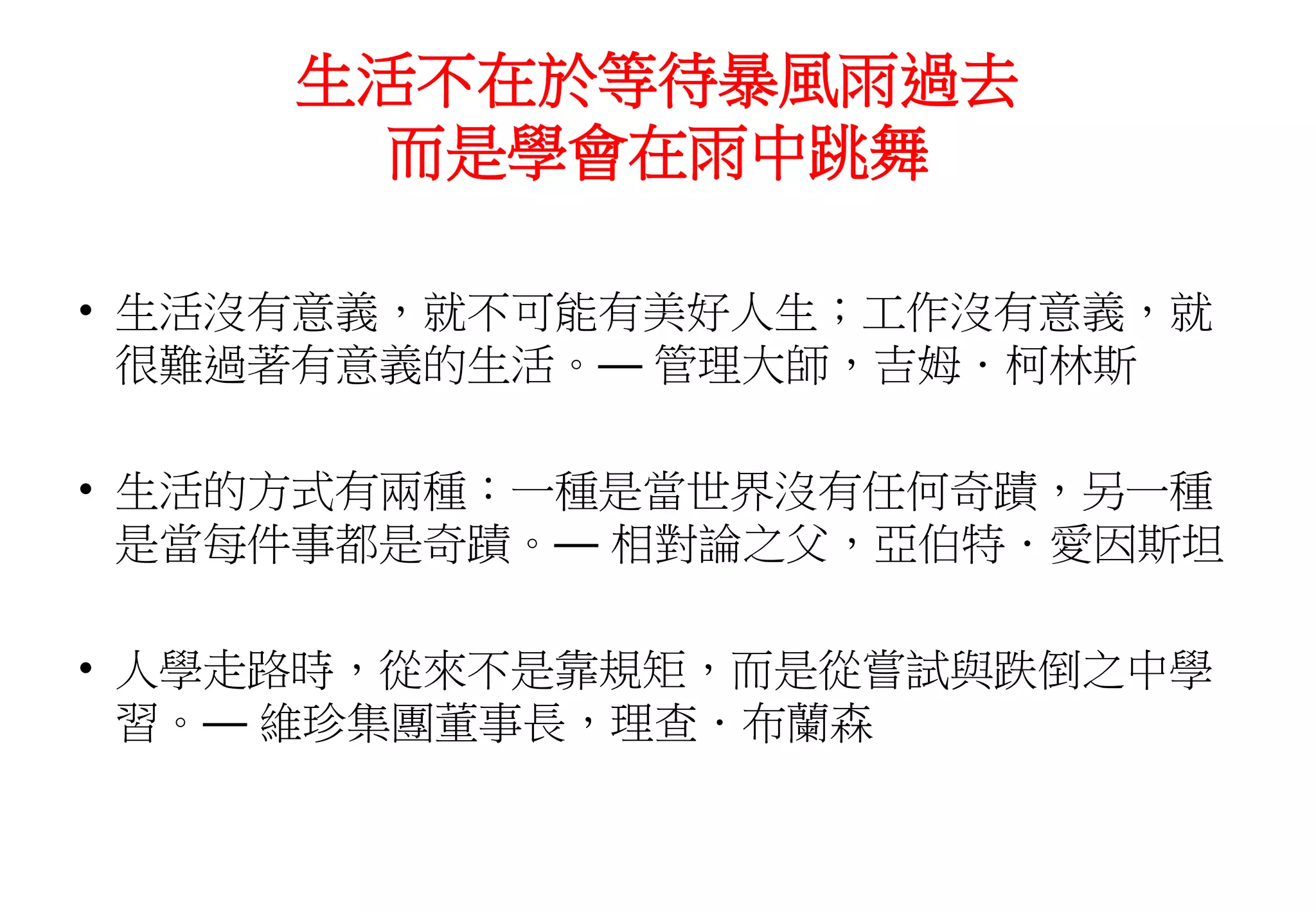 生活不在於等待暴風雨過去
而是學會在雨中跳舞
• 生活沒有意義，就不可能有美好人生；工作沒有意義，就
很難過著有意義的生活。— 管理大師，吉姆．柯林斯
• 生活的方式有兩種：一種是當世界沒有任何奇蹟，另一種
是當每件事都是奇蹟。— 相對論之父，亞伯特．愛因斯坦
• 人學走路時，從來不是靠規矩，而是從嘗試與跌倒之中學
習。— 維珍集團董事長，理查．布蘭森
 