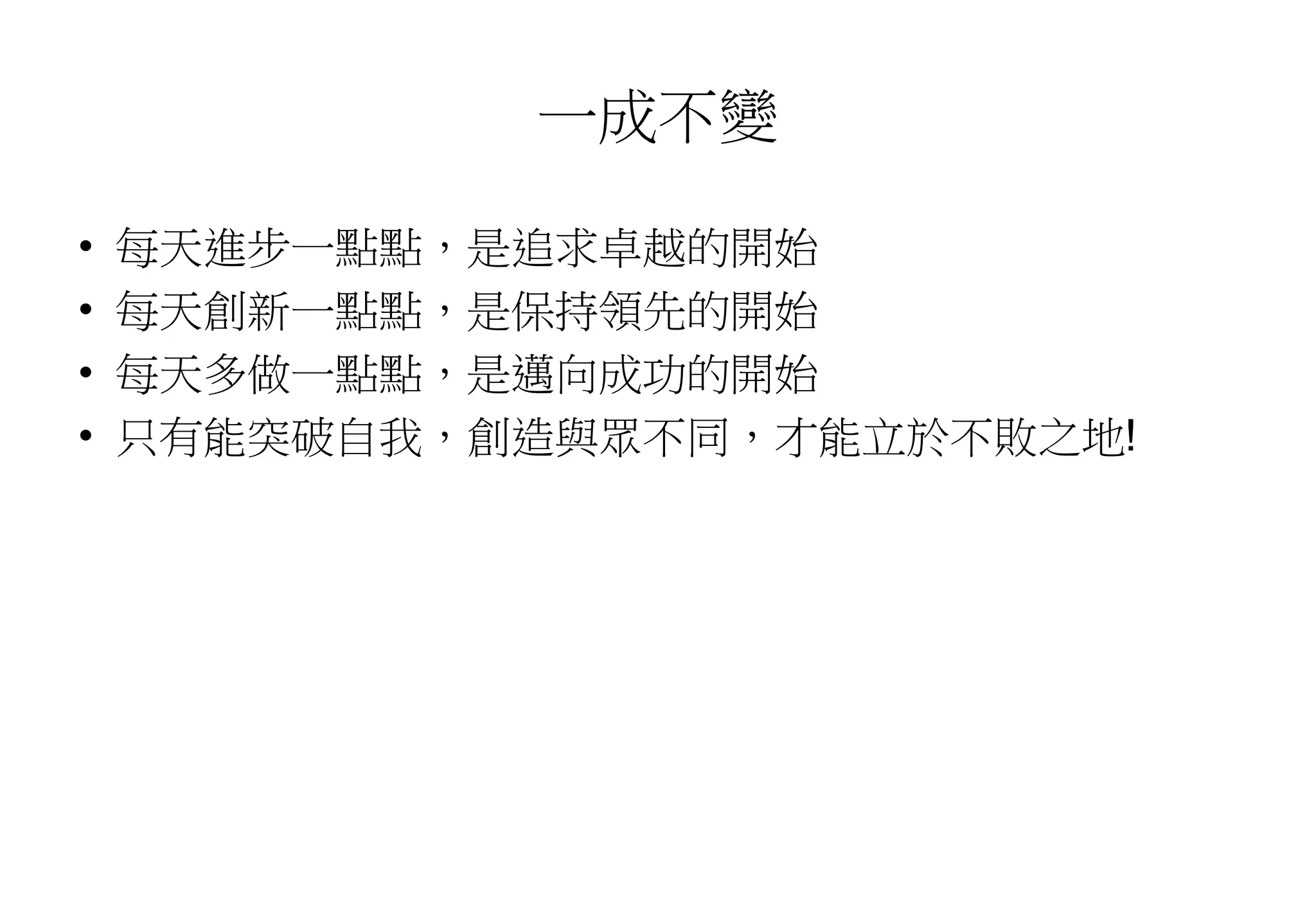 一成不變
• 每天進步一點點，是追求卓越的開始
• 每天創新一點點，是保持領先的開始
• 每天多做一點點，是邁向成功的開始
• 只有能突破自我，創造與眾不同，才能立於不敗之地!
 