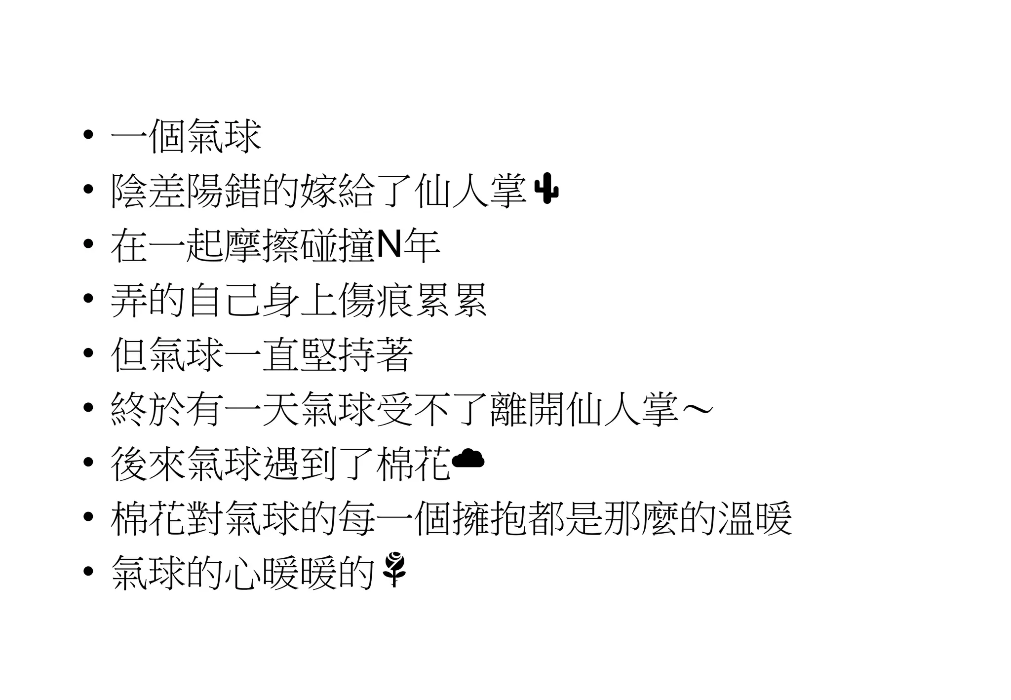 • 一個氣球
• 陰差陽錯的嫁給了仙人掌🌵
• 在一起摩擦碰撞N年
• 弄的自己身上傷痕累累
• 但氣球一直堅持著
• 終於有一天氣球受不了離開仙人掌～
• 後來氣球遇到了棉花☁️
• 棉花對氣球的每一個擁抱都是那麼的溫暖
• 氣球的心暖暖的🌹
 