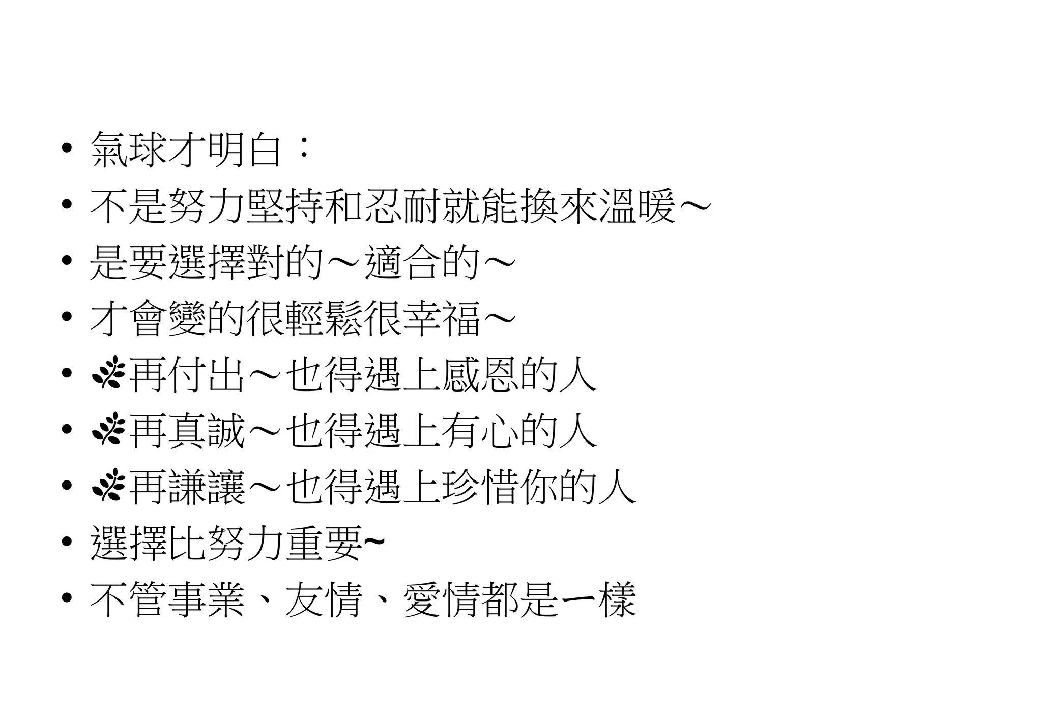 • 氣球才明白：
• 不是努力堅持和忍耐就能換來溫暖～
• 是要選擇對的～適合的～
• 才會變的很輕鬆很幸福～
• 🌿再付出～也得遇上感恩的人
• 🌿再真誠～也得遇上有心的人
• 🌿再謙讓～也得遇上珍惜你的人
• 選擇比努力重要~
• 不管事業、友情、愛情都是ㄧ樣
 
