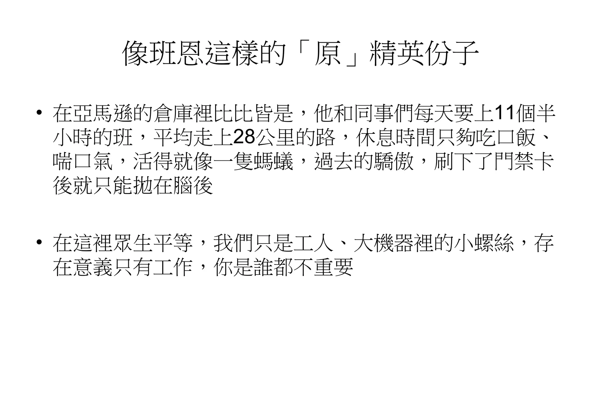 像班恩這樣的「原」精英份子
• 在亞馬遜的倉庫裡比比皆是，他和同事們每天要上11個半
小時的班，平均走上28公里的路，休息時間只夠吃口飯、
喘口氣，活得就像一隻螞蟻，過去的驕傲，刷下了門禁卡
後就只能拋在腦後
• 在這裡眾生平等，我們只是工人、大機器裡的小螺絲，存
在意義只有工作，你是誰都不重要
 