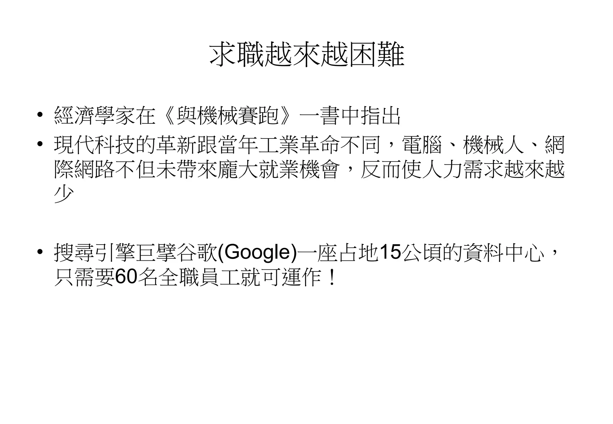 求職越來越困難
• 經濟學家在《與機械賽跑》一書中指出
• 現代科技的革新跟當年工業革命不同，電腦、機械人、網
際網路不但未帶來龐大就業機會，反而使人力需求越來越
少
• 搜尋引擎巨擘谷歌(Google)一座占地15公頃的資料中心，
只需要60名全職員工就可運作！
 