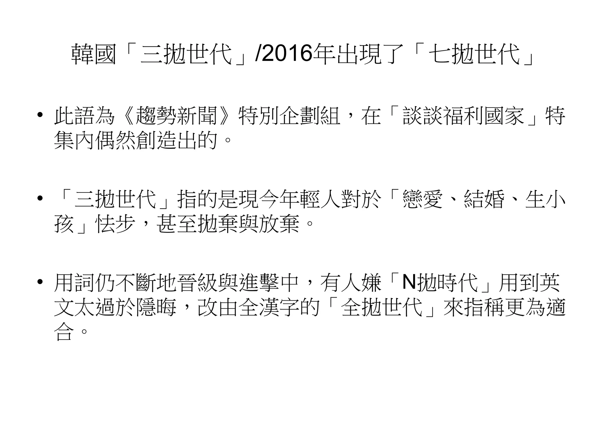 韓國「三拋世代」/2016年出現了「七拋世代」
• 此語為《趨勢新聞》特別企劃組，在「談談福利國家」特
集內偶然創造出的。
• 「三拋世代」指的是現今年輕人對於「戀愛、結婚、生小
孩」怯步，甚至拋棄與放棄。
• 用詞仍不斷地晉級與進擊中，有人嫌「N拋時代」用到英
文太過於隱晦，改由全漢字的「全拋世代」來指稱更為適
合。
 