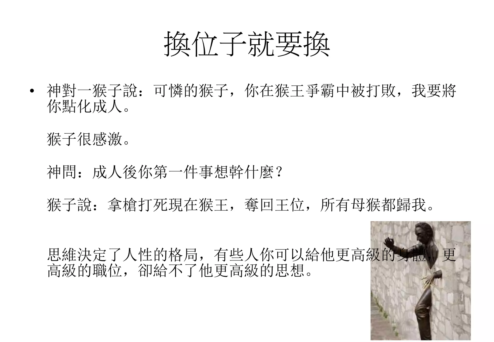 換位子就要換
• 神對一猴子說：可憐的猴子，你在猴王爭霸中被打敗，我要將
你點化成人。
猴子很感激。
神問：成人後你第一件事想幹什麼？
猴子說：拿槍打死現在猴王，奪回王位，所有母猴都歸我。
思維決定了人性的格局，有些人你可以給他更高級的身體，更
高級的職位，卻給不了他更高級的思想。
 
