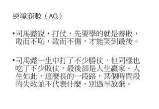 逆境商數（AQ）
•司馬懿說，打仗，先要學的就是善敗，
敗而不恥，敗而不傷，才能笑到最後。
•司馬懿一生中打了不少勝仗，但同樣也
吃了不少敗仗，最後卻是人生贏家。人
生如此，這麼長的一段路，某個時間段
的失敗並不代表什麼，別過早放棄。
 