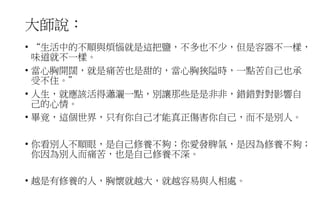 大師說：
• “生活中的不順與煩惱就是這把鹽，不多也不少，但是容器不一樣，
味道就不一樣。
• 當心胸開闊，就是痛苦也是甜的，當心胸狹隘時，一點苦自己也承
受不住。”
• 人生，就應該活得瀟灑一點，別讓那些是是非非，錯錯對對影響自
己的心情。
• 畢竟，這個世界，只有你自己才能真正傷害你自己，而不是別人。
• 你看別人不順眼，是自己修養不夠；你愛發脾氣，是因為修養不夠；
你因為別人而痛苦，也是自己修養不深。
• 越是有修養的人，胸懷就越大，就越容易與人相處。
 