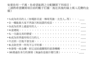 如果你有一千萬，你希望能將之分配購買下列項目：
（請將希望購買項目前的數子打圈，後在其後的線上填入花費的金
額）
• 1.成為有名的人（如電影名星、棒球英雄、太空人…等）。．．ˍˍˍˍˍ
• 2.一種能做大家不再貪污和說謊的疫苗。．．．．．．．．．． ˍˍˍˍˍ
• 3.成為世界上最富有的人。．．．．．．．．．．．．．．．． ˍˍˍˍˍ
• 4.當總統。．．．．．．．．．．．．．．．．．．．．．．． ˍˍˍˍˍ
• 5.一次最完美的戀愛。．．．．．．．．．．．．．．．．．． ˍˍˍˍˍ
• 6.成為世界最有吸引力的人。．．．．．．．．．．．．．．． ˍˍˍˍˍ
• 7.活到一百後不曾生病。．．．．．．．．．．．．．．．．． ˍˍˍˍˍ
• 8.去除世界一所有不公平的事。．．．．．．．．．．．．．． ˍˍˍˍˍ
• 9.發現一座金礦，把它送給最關慌的慈善機構。．．．．．．． ˍˍˍˍˍ
• 10.精通你本行的事情（無論你是做什麼行業）。．．．．．．ˍˍˍˍˍ
 