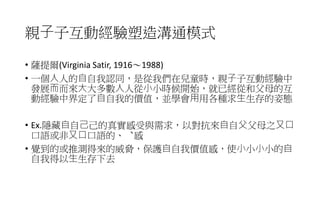 親⼦子互動經驗塑造溝通模式
• 薩提爾(Virginia Satir, 1916～1988)
• 一個⼈人的⾃自我認同，是從我們在兒童時，親⼦子互動經驗中
發展⽽而來⼤大多數⼈人從⼩小時候開始，就已經從和父母的互
動經驗中界定了⾃自我的價值，並學會⽤用各種求⽣生存的姿態
• Ex.隱藏⾃自⼰己的真實感受與需求，以對抗來⾃自⽗父母之⼜⼝
口語或非⼜⼝口語的、︑感
• 覺到的或推測得來的威脅，保護⾃自我價值感，使⼩小⼩小的⾃
自我得以⽣生存下去
 