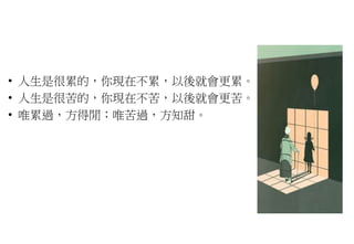 • 人生是很累的，你現在不累，以後就會更累。
• 人生是很苦的，你現在不苦，以後就會更苦。
• 唯累過，方得閒；唯苦過，方知甜。
 