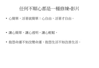 任何不順心都是一種修煉-影片
• 心簡單，活著就簡單；心自由，活著才自由。
• 讓心簡單，讓心透明，讓心輕鬆，
• 抱怨命運不如改變命運，抱怨生活不如改善生活。
 
