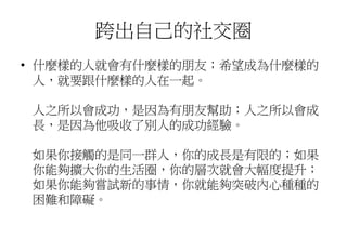 跨出自己的社交圈
• 什麼樣的人就會有什麼樣的朋友；希望成為什麼樣的
人，就要跟什麼樣的人在一起。
人之所以會成功，是因為有朋友幫助；人之所以會成
長，是因為他吸收了別人的成功經驗。
如果你接觸的是同一群人，你的成長是有限的；如果
你能夠擴大你的生活圈，你的層次就會大幅度提升；
如果你能夠嘗試新的事情，你就能夠突破內心種種的
困難和障礙。
 