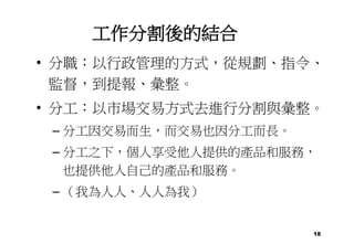 18
工作分割後的結合
• 分職：以行政管理的方式，從規劃、指令、
監督，到提報、彙整。
• 分工：以市場交易方式去進行分割與彙整。
– 分工因交易而生，而交易也因分工而長。
– 分工之下，個人享受他人提供的產品和服務，
也提供他人自己的產品和服務。
– （我為人人、人人為我）
 