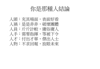 你是那種人結論
人頭：充其場面，表面好看
人禍：是是非非，破壞團體
人員：斤斤計較，庸俗庸人
人手：需要指揮，等被下令
人才：付出才華，傑出人士
人物：不求回報，放眼未來
 