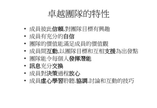 卓越團隊的特性
• 成員彼此信賴,對團隊目標有興趣
• 成員有充分的自信
• 團隊的價值能滿足成員的價值觀
• 成員間互動,以團隊目標和互相支援為出發點
• 團隊能令每個人發揮潛能
• 訊息充分交換
• 成員對決策過程放心
• 成員虛心學習聆聽.協調.討論和互動的技巧
 