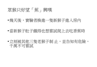 眾猴只好望「蕉」興嘆
•幾天後，實驗者換進一隻新猴子進入房內
•當新猴子肚子餓得也想嘗試爬上去吃香蕉時
•立刻被其他三隻老猴子制 止，並告知有危險，
千萬不可嘗試
 