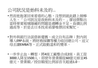 公司狀況是始料未及的…
• 然而他抱著回來看看的心態，沒想到就此踏上接棒
人生。「公司狀況是我始料未及的。」廖冠傑點出
當時華夏玻璃隱藏的問題是週轉金不足、負債比例
過高等，於是去日本找弟弟廖唯傑回來幫忙。
• 對外與銀行洽談借新還舊、成立自有品牌；對內則
導入ERP系統、將財務採購等權力收回總公司、送父
母去讀EMBA等，正式啟動溫和的變革。
• 一步步止血、轉型，將4座工廠整合成2座、員工從
3000人降至1500人。即使年營業額從60億元掉至45
億元，營業額／授信額度比例卻首次超過1.0。
 