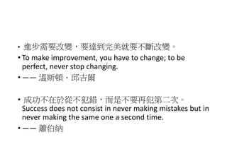 • 進步需要改變，要達到完美就要不斷改變。
• To make improvement, you have to change; to be
perfect, never stop changing.
• —— 溫斯頓．邱吉爾
• 成功不在於從不犯錯，而是不要再犯第二次。
Success does not consist in never making mistakes but in
never making the same one a second time.
• —— 蕭伯納
 