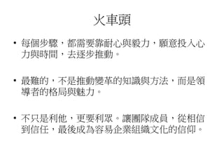 火車頭
• 每個步驟，都需要靠耐心與毅力，願意投入心
力與時間，去逐步推動。
• 最難的，不是推動變革的知識與方法，而是領
導者的格局與魅力。
• 不只是利他，更要利眾。讓團隊成員，從相信
到信任，最後成為容易企業組織文化的信仰。
 
