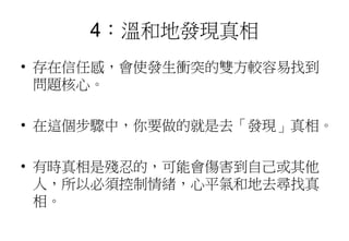 4：溫和地發現真相
• 存在信任感，會使發生衝突的雙方較容易找到
問題核心。
• 在這個步驟中，你要做的就是去「發現」真相。
• 有時真相是殘忍的，可能會傷害到自己或其他
人，所以必須控制情緒，心平氣和地去尋找真
相。
 