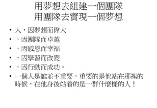 用夢想去組建一個團隊
用團隊去實現一個夢想
• 人，因夢想而偉大
• ，因團隊而卓越
• ，因感恩而幸福
• ，因學習而改變
• ，因行動而成功。
• 一個人是誰並不重要，重要的是他站在那裡的
時候，在他身後站着的是一群什麼樣的人！
 
