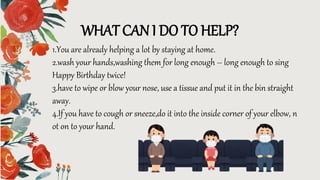 WHAT CAN I DO TO HELP?
1.You are already helping a lot by staying at home.
2.wash your hands,washing them for long enough – long enough to sing
Happy Birthday twice!
3.have to wipe or blow your nose, use a tissue and put it in the bin straight
away.
4.If you have to cough or sneeze,do it into the inside corner of your elbow, n
ot on to your hand.
 