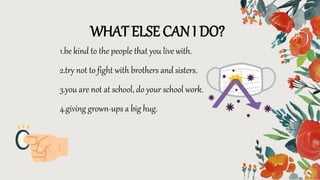 1.be kind to the people that you live with.
2.try not to fight with brothers and sisters.
3.you are not at school, do your school work.
4.giving grown-ups a big hug.
WHAT ELSE CAN I DO?
 