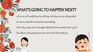 WHAT’S GOING TO HAPPEN NEXT?
1.if we are all careful and we all stay at home, we are doing what
we can to stop the coronavirus spreading.
2.One day, quite soon, though nobody knows exactly when, you’l
l be able to visit people you love who don’t live with you.
 
