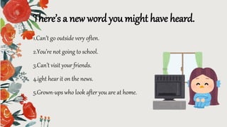 1.Can’t go outside very often.
2.You’re not going to school.
3.Can’t visit your friends.
4.ight hear it on the news.
5.Grown-ups who look after you are at home.
There’s a new word you might have heard.
 