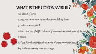 WHAT IS THE CORONAVIRUS？
1.is a kind of virus.
2.they can sit on your skin without you feeling them.
3.that can make you ill.
4.There are lots of different sorts of coronaviruses and some of them infec
t people.
5.If you have been infected with one of these coronaviruses, all you proba
bly had was a snotty nose or a cough.
 