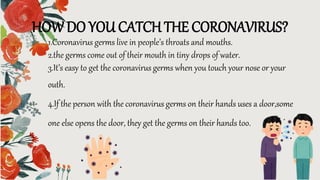 HOW DO YOU CATCH THE CORONAVIRUS?
1.Coronavirus germs live in people’s throats and mouths.
2.the germs come out of their mouth in tiny drops of water.
3.It’s easy to get the coronavirus germs when you touch your nose or your
outh.
4.If the person with the coronavirus germs on their hands uses a door,some
one else opens the door, they get the germs on their hands too.
 