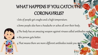 WHAT HAPPENS IF YOU CATCH THE
CORONAVIRUS?
1.lots of people get coughs and a high temperature.
2.Some people also have a headache or aches all over their body.
3.The body has an amazing weapon against viruses called antibodies and the
n the person gets better.
4.That means there are more different antibodies inside you right now
 