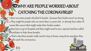 SO WHY ARE PEOPLE WORRIED ABOUT
CATCHING THE CORONAVIRUS?
1.there are some people who find it harder , because their bodies aren’t as strong.
2.They might be people who are more than 70 years old , or already have other ill
nesses like cancer that might make their bodies weaker.
3.they have to go to hospital and they might need to use a special machine called
a ventilator to help them breathe.
4.That’s why these people really need to stay at home, away from anywhere they
might catch the coronavirus.
 